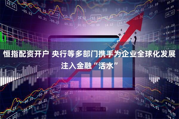 恒指配资开户 央行等多部门携手为企业全球化发展注入金融“活水”