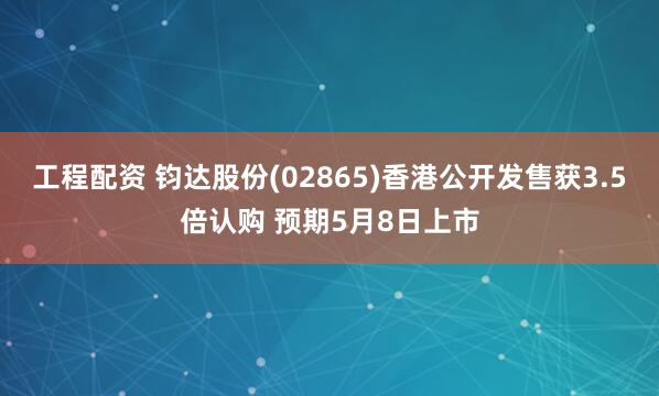 工程配资 钧达股份(02865)香港公开发售获3.5倍认购 预期5月8日上市