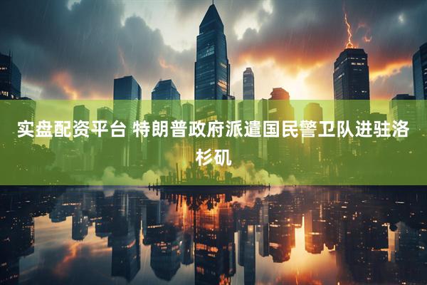 实盘配资平台 特朗普政府派遣国民警卫队进驻洛杉矶