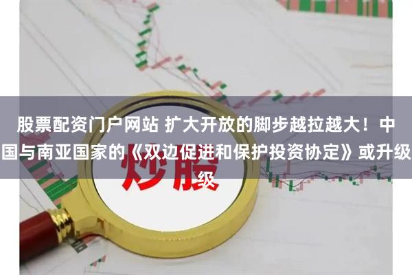 股票配资门户网站 扩大开放的脚步越拉越大！中国与南亚国家的《双边促进和保护投资协定》或升级