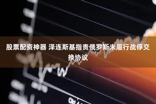 股票配资神器 泽连斯基指责俄罗斯未履行战俘交换协议