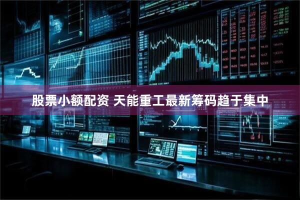 股票小额配资 天能重工最新筹码趋于集中