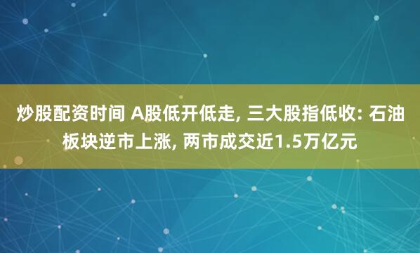 炒股配资时间 A股低开低走, 三大股指低收: 石油板块逆市上涨, 两市成交近1.5万亿元