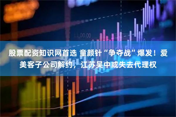 股票配资知识网首选 童颜针“争夺战”爆发！爱美客子公司解约，江苏吴中或失去代理权