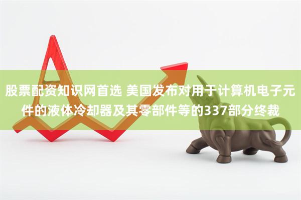 股票配资知识网首选 美国发布对用于计算机电子元件的液体冷却器及其零部件等的337部分终裁