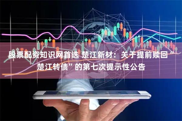 股票配资知识网首选 楚江新材：关于提前赎回“楚江转债”的第七次提示性公告