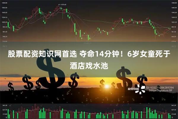 股票配资知识网首选 夺命14分钟！6岁女童死于酒店戏水池