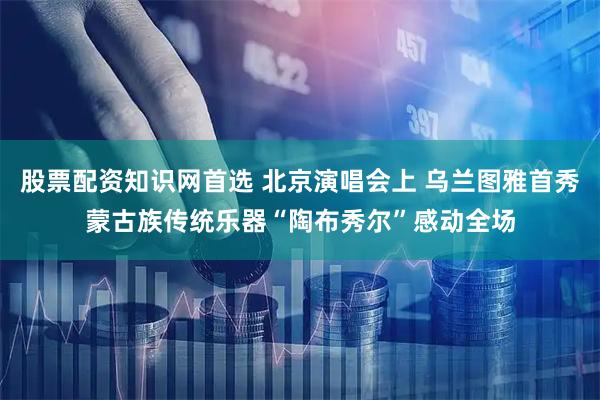 股票配资知识网首选 北京演唱会上 乌兰图雅首秀蒙古族传统乐器“陶布秀尔”感动全场