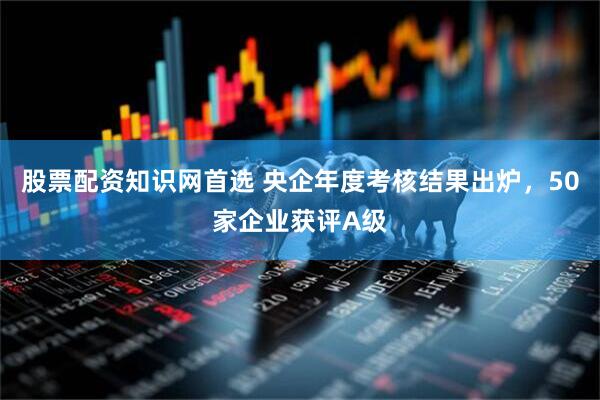 股票配资知识网首选 央企年度考核结果出炉，50家企业获评A级