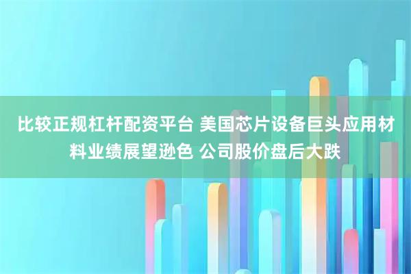 比较正规杠杆配资平台 美国芯片设备巨头应用材料业绩展望逊色 公司股价盘后大跌