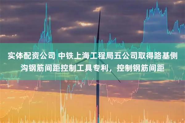 实体配资公司 中铁上海工程局五公司取得路基侧沟钢筋间距控制工具专利，控制钢筋间距