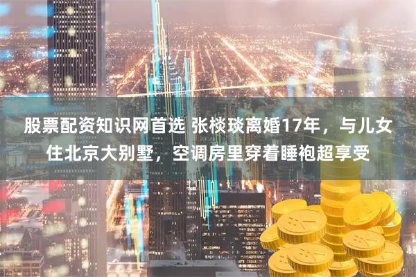股票配资知识网首选 张棪琰离婚17年，与儿女住北京大别墅，空调房里穿着睡袍超享受