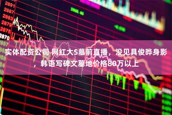实体配资公司 网红大S墓前直播，没见具俊晔身影，韩语写碑文墓地价格80万以上