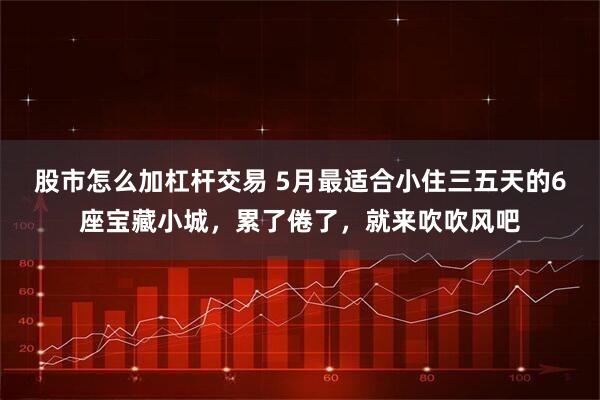 股市怎么加杠杆交易 5月最适合小住三五天的6座宝藏小城，累了倦了，就来吹吹风吧