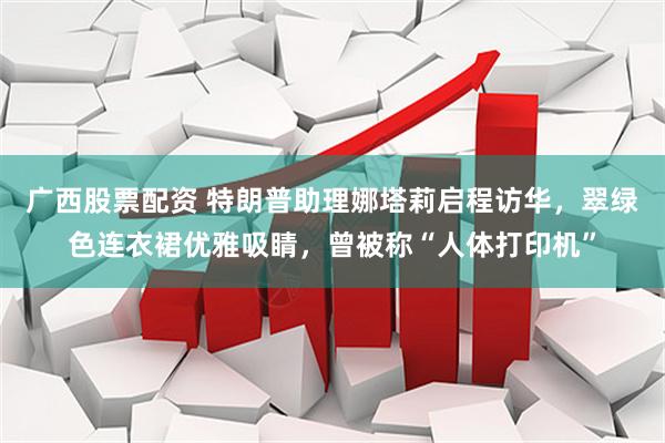 广西股票配资 特朗普助理娜塔莉启程访华，翠绿色连衣裙优雅吸睛，曾被称“人体打印机”