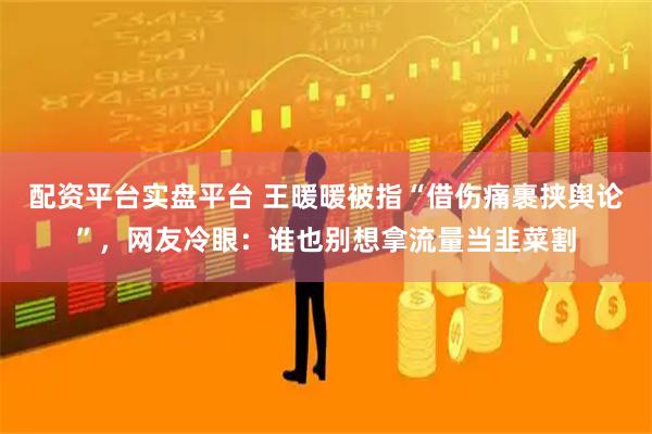 配资平台实盘平台 王暖暖被指“借伤痛裹挟舆论”，网友冷眼：谁也别想拿流量当韭菜割