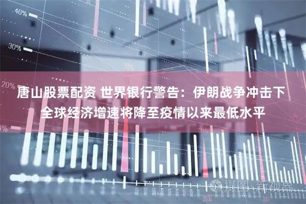 唐山股票配资 世界银行警告：伊朗战争冲击下 全球经济增速将降至疫情以来最低水平