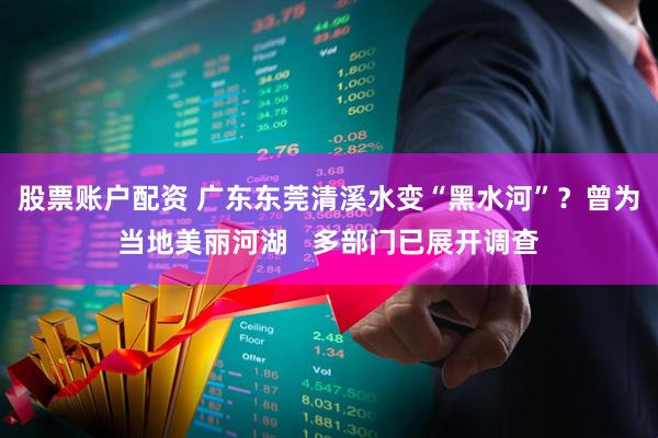 股票账户配资 广东东莞清溪水变“黑水河”？曾为当地美丽河湖   多部门已展开调查