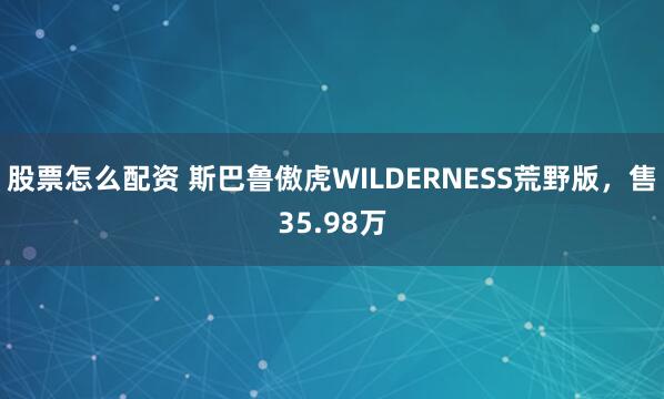 股票怎么配资 斯巴鲁傲虎WILDERNESS荒野版，售35.98万