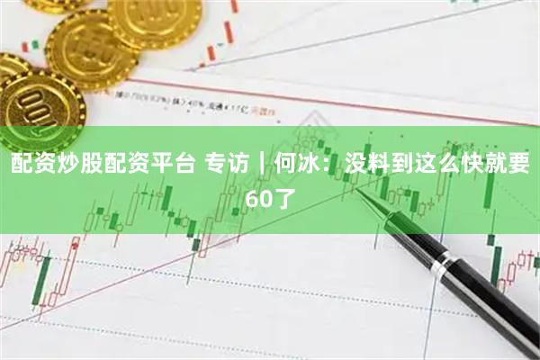 配资炒股配资平台 专访|何冰:没料到这么快就要60了