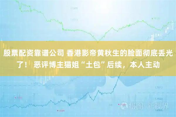 股票配资靠谱公司 香港影帝黄秋生的脸面彻底丢光了！ 恶评博主猫姐“土包”后续，本人主动
