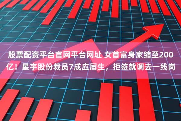 股票配资平台官网平台网址 女首富身家缩至200亿！星宇股份裁员7成应届生，拒签就调去一线岗