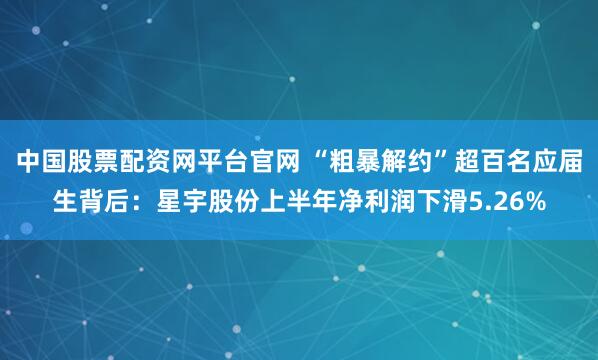 中国股票配资网平台官网 “粗暴解约”超百名应届生背后：星宇股份上半年净利润下滑5.26%