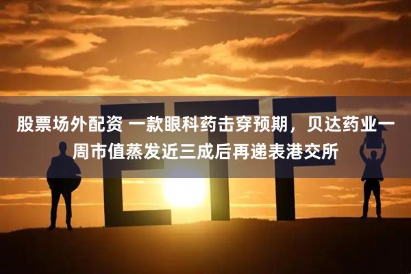 股票场外配资 一款眼科药击穿预期，贝达药业一周市值蒸发近三成后再递表港交所