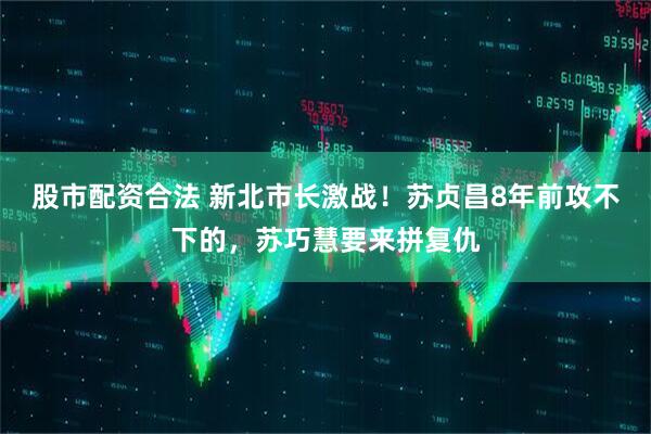 股市配资合法 新北市长激战！苏贞昌8年前攻不下的，苏巧慧要来拼复仇