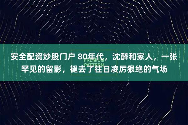 安全配资炒股门户 80年代，沈醉和家人，一张罕见的留影，褪去了往日凌厉狠绝的气场