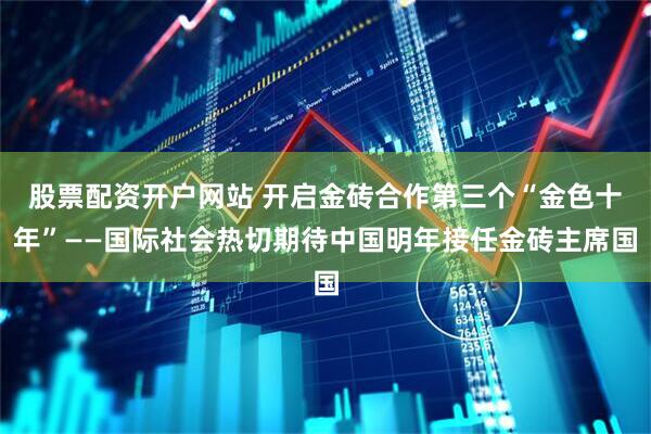 股票配资开户网站 开启金砖合作第三个“金色十年”——国际社会热切期待中国明年接任金砖主席国