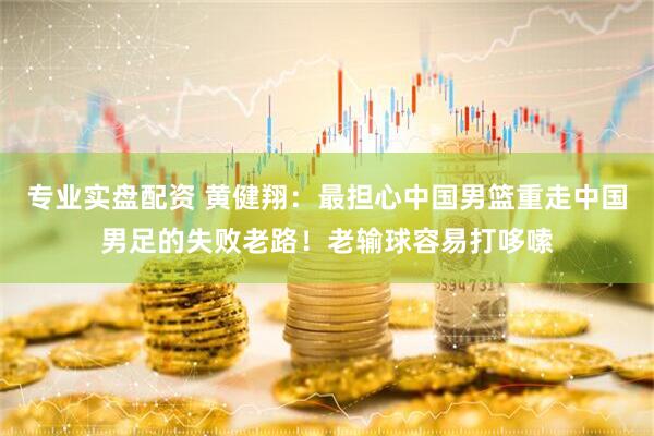 专业实盘配资 黄健翔：最担心中国男篮重走中国男足的失败老路！老输球容易打哆嗦