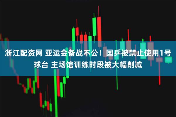 浙江配资网 亚运会备战不公！国乒被禁止使用1号球台 主场馆训练时段被大幅削减