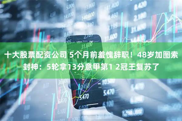 十大股票配资公司 5个月前羞愧辞职！48岁加图索封神：5轮拿13分意甲第1 2冠王复苏了