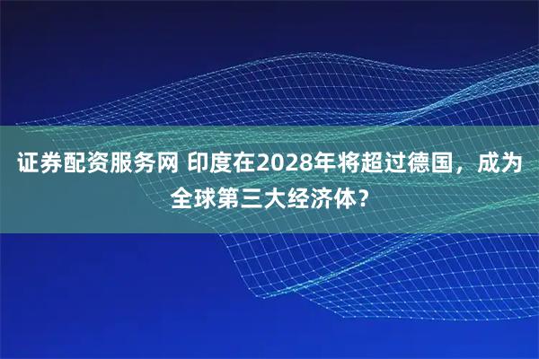 证券配资服务网 印度在2028年将超过德国,成为全球第三大经济体?
